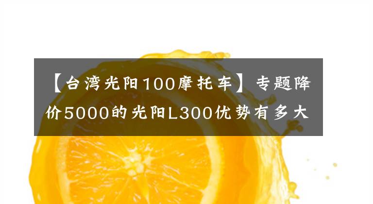 【台湾光阳100摩托车】专题降价5000的光阳L300优势有多大？值得选择吗？