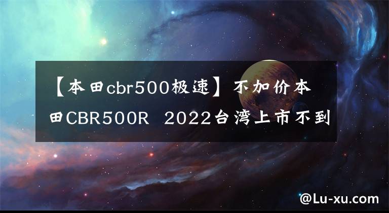 【本田cbr500极速】不加价本田CBR500R  2022台湾上市不到7万个文章配图