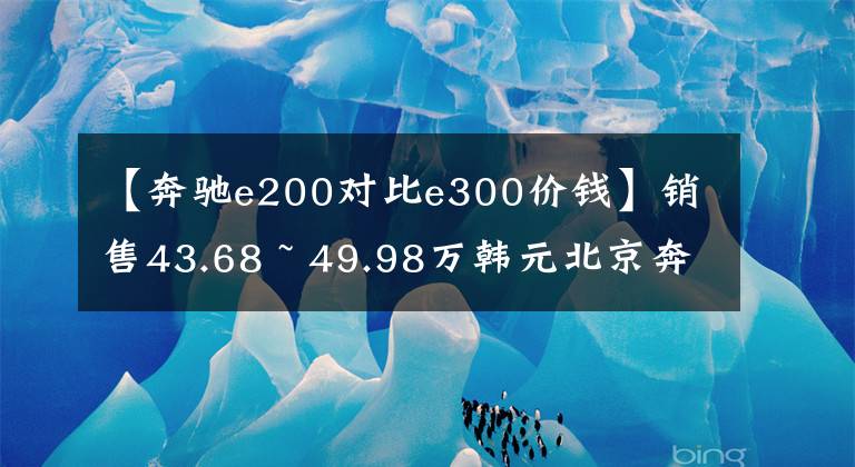 【奔驰e200对比e300价钱】销售43.68 ~ 49.98万韩元北京奔驰推出新的E级长轴版