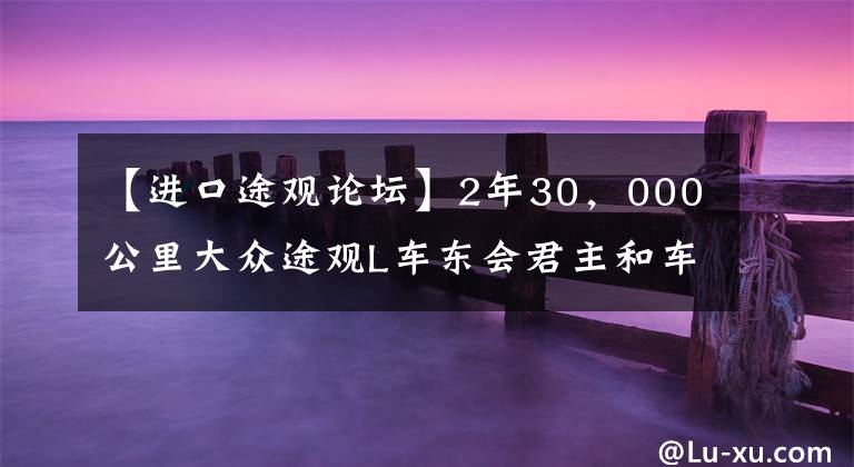 【进口途观论坛】2年30，000公里大众途观L车东会君主和车友们的真实车辆感觉。