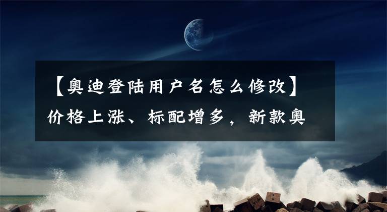 【奥迪登陆用户名怎么修改】价格上涨、标配增多，新款奥迪Q5L哪款更值？