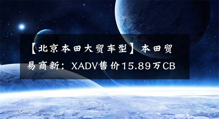 【北京本田大贸车型】本田贸易商新：XADV售价15.89万CB CB1300售价18.8万件。