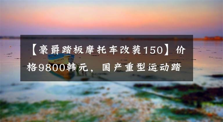 【豪爵踏板摩托车改装150】价格9800韩元，国产重型运动踏板，电动喷雾150发动机，续航260公里！文章配图