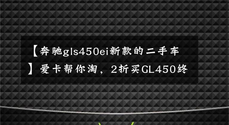 【奔驰gls450ei新款的二手车】爱卡帮你淘，2折买GL450终圆父母奔驰梦！