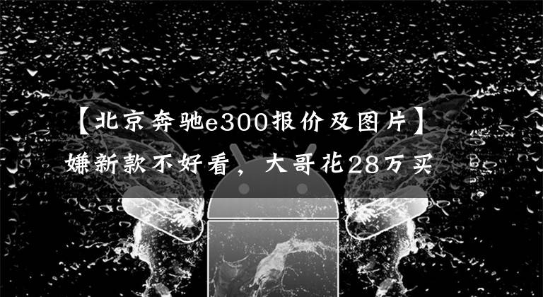【北京奔驰e300报价及图片】嫌新款不好看，大哥花28万买台五年的奔驰E300，上一代才经典？
