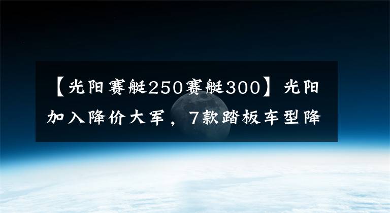 【光阳赛艇250赛艇300】光阳加入降价大军，7款踏板车型降幅最高5000