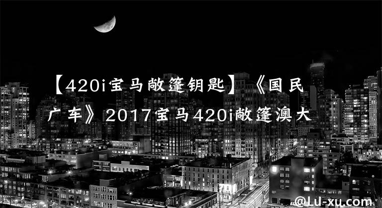 【420i宝马敞篷钥匙】《国民广车》2017宝马420i敞篷澳大利亚简评。