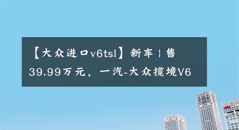 【大众进口v6tsl】新车 | 售39.99万元，一汽-大众揽境V6车型正式下线，配进口发动机文章配图