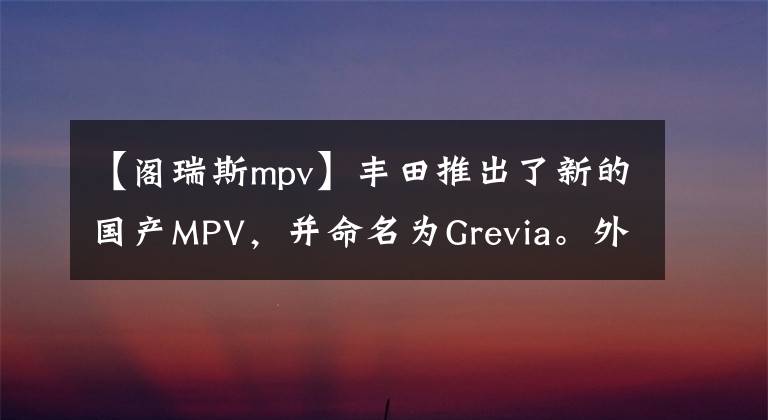 【阁瑞斯mpv】丰田推出了新的国产MPV，并命名为Grevia。外观霸气，7个，侧滑门。文章配图