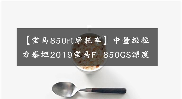 【宝马850rt摩托车】中量级拉力泰坦2019宝马F 850GS深度评价