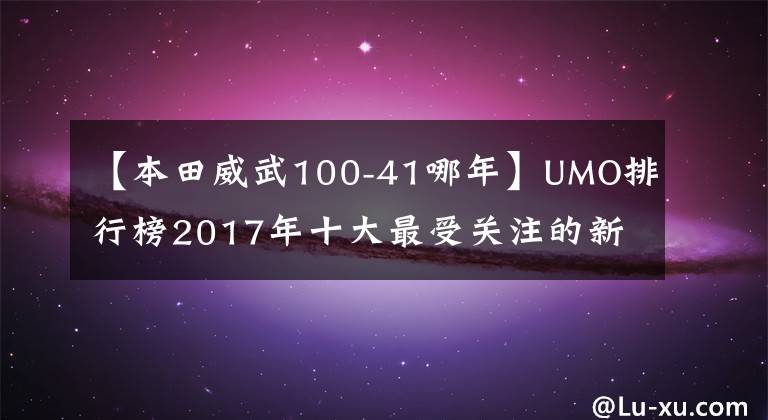 【本田威武100-41哪年】UMO排行榜2017年十大最受关注的新月车