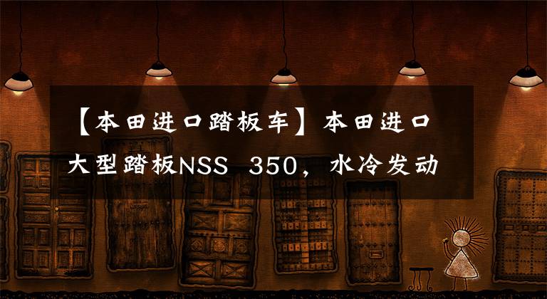 【本田进口踏板车】本田进口大型踏板NSS  350，水冷发动机29.2马力，可上班的长途旅行用。