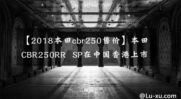 【2018本田cbr250售价】本田CBR250RR  SP在中国香港上市，售价约为6.64万美元。