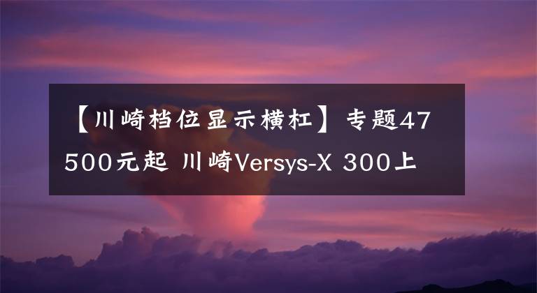 【川崎档位显示横杠】专题47500元起 川崎Versys-X 300上市