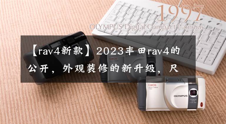 【rav4新款】2023丰田rav4的公开，外观装修的新升级，尺寸增加，动力提高。文章配图