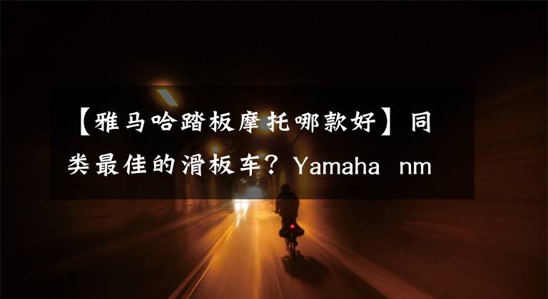 【雅马哈踏板摩托哪款好】同类最佳的滑板车？Yamaha nmax 155:完全由对手出发文章配图