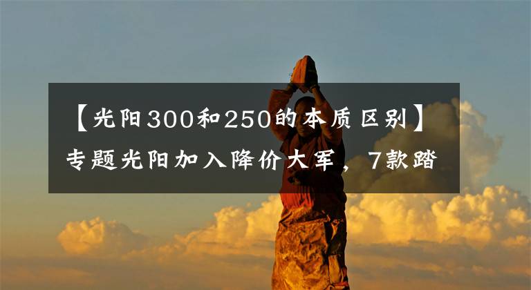 【光阳300和250的本质区别】专题光阳加入降价大军，7款踏板车型降幅最高5000文章配图