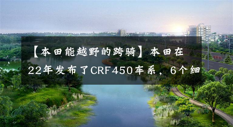 【本田能越野的跨骑】本田在22年发布了CRF450车系，6个细分车费满足了各种越野需求。