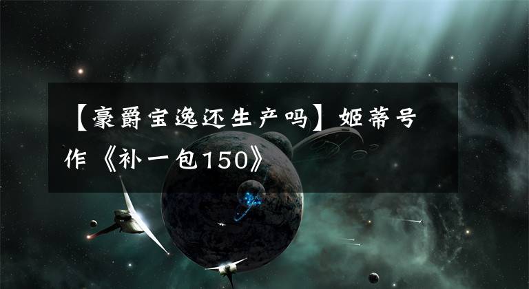 【豪爵宝逸还生产吗】姬蒂号作《补一包150》文章配图