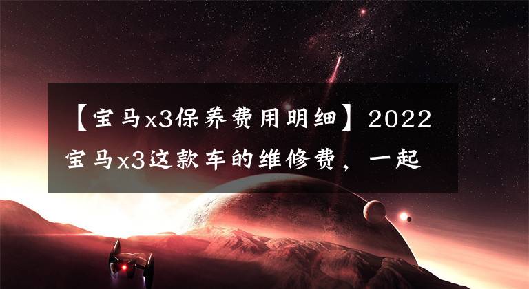 【宝马x3保养费用明细】2022宝马x3这款车的维修费，一起了解一下吧。