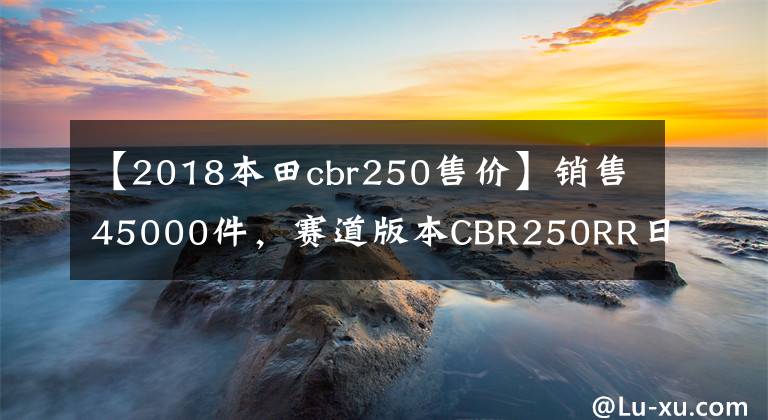 【2018本田cbr250售价】销售45000件，赛道版本CBR250RR日本上市：马力41匹，动力小钢炮。