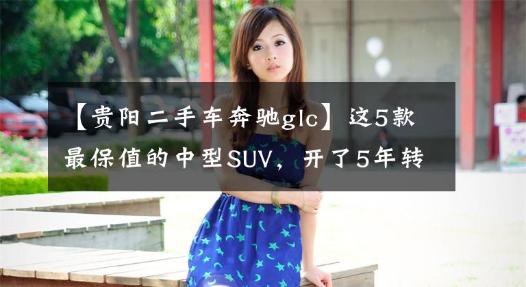 【贵阳二手车奔驰glc】这5款最保值的中型SUV，开了5年转手出去也不亏文章配图
