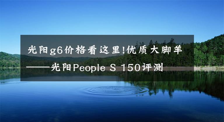 光阳g6价格看这里!优质大脚羊——光阳People S 150评测