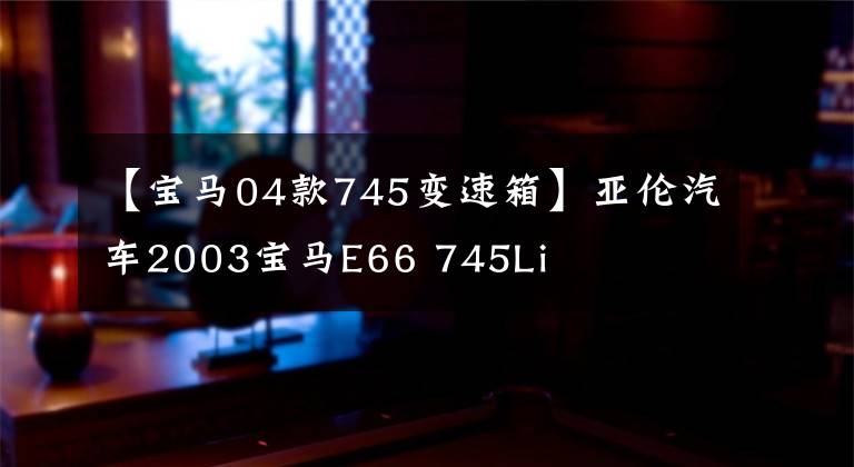 【宝马04款745变速箱】亚伦汽车2003宝马E66 745Li文章配图