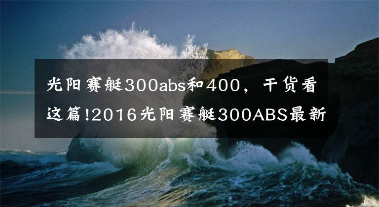 光阳赛艇300abs和400，干货看这篇!2016光阳赛艇300ABS最新测评！