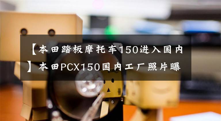 【本田踏板摩托车150进入国内】本田PCX150国内工厂照片曝光，已经开始量产，或者不久将正式公布。