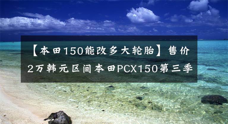 【本田150能改多大轮胎】售价2万韩元区间本田PCX150第三季度上市