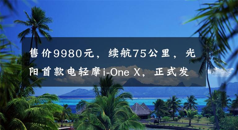 售价9980元，续航75公里，光阳首款电轻摩i-One X，正式发布文章配图