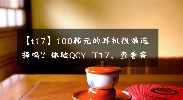 【t17】100韩元的耳机很难选择吗？体验QCY  T17，查看答案文章配图