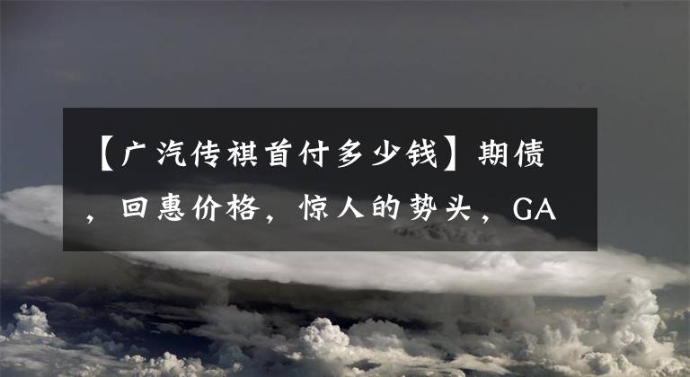 【广汽传祺首付多少钱】期债，回惠价格，惊人的势头，GA6首付，3888韩元。