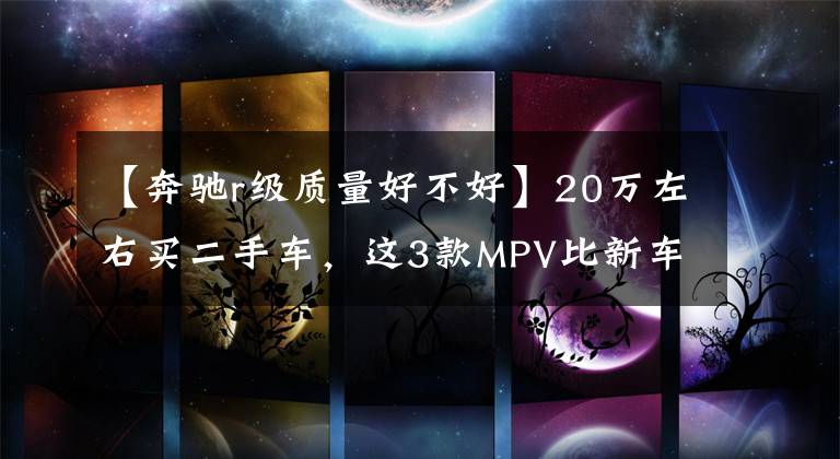 【奔驰r级质量好不好】20万左右买二手车，这3款MPV比新车更值得考虑文章配图