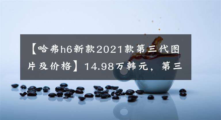 【哈弗h6新款2021款第三代图片及价格】14.98万韩元，第三代哈佛H6 DHT上市，能和宋加DM-I竞争吗？文章配图