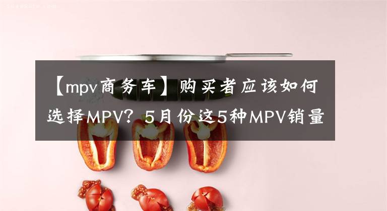 【mpv商务车】购买者应该如何选择MPV？5月份这5种MPV销量最好，丰田、新浪、登顶第一。文章配图