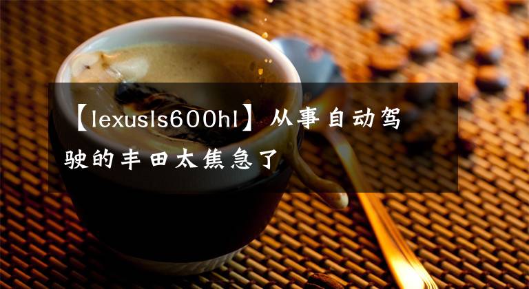 【lexusls600hl】从事自动驾驶的丰田太焦急了文章配图