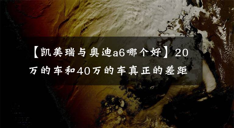 【凯美瑞与奥迪a6哪个好】20万的车和40万的车真正的差距到底有多大？看完对比差距一目了然