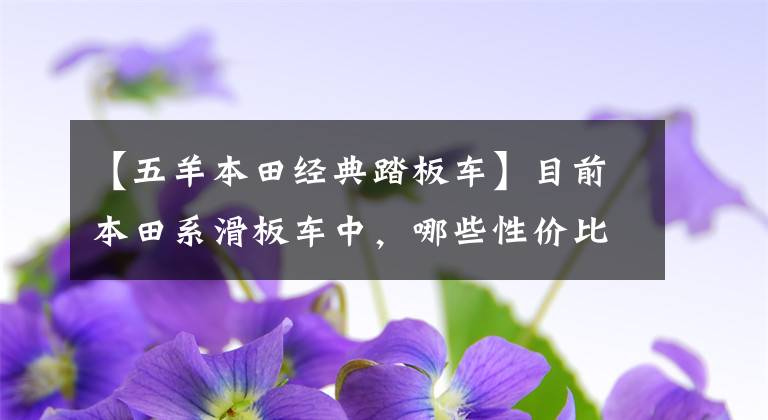 【五羊本田经典踏板车】目前本田系滑板车中，哪些性价比比较高？在同类车型中比较占优势