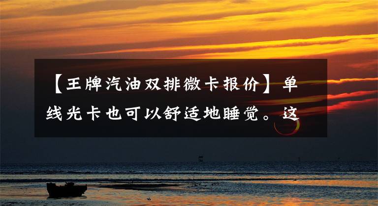 【王牌汽油双排微卡报价】单线光卡也可以舒适地睡觉。这张蓝色卡是4米2标准卧铺文章配图