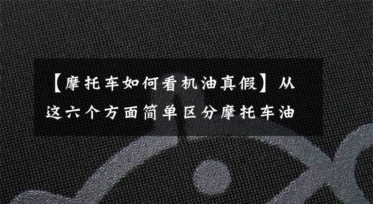 【摩托车如何看机油真假】从这六个方面简单区分摩托车油的真假，第3条和第4条最为准确文章配图