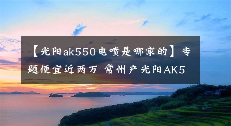 【光阳ak550电喷是哪家的】专题便宜近两万 常州产光阳AK550 会是最值得购买的“羊王”吗