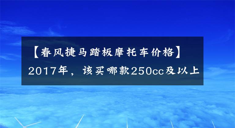 【春风捷马踏板摩托车价格】2017年，该买哪款250cc及以上踏板摩托车？