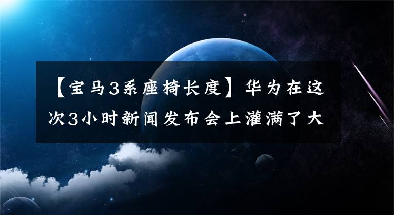 【宝马3系座椅长度】华为在这次3小时新闻发布会上灌满了大棺材，有点受不了。