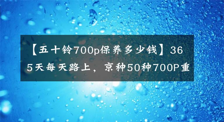 【五十铃700p保养多少钱】365天每天路上，京种50种700P重卡为什么这么高效？