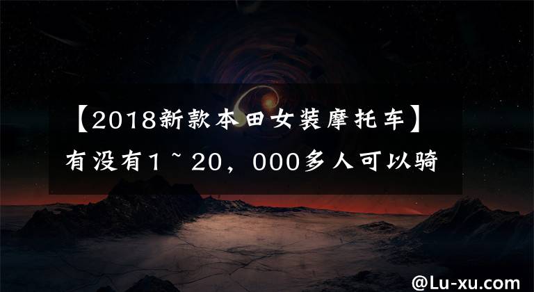 【2018新款本田女装摩托车】有没有1 ~ 20，000多人可以骑的摩托车，要求不高，车型没有限制。