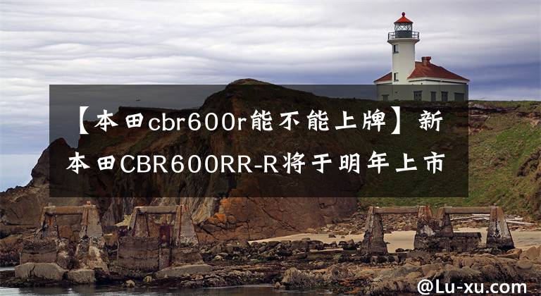 【本田cbr600r能不能上牌】新本田CBR600RR-R将于明年上市，实力大增，准备“逐鹿中原”！