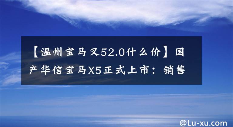 【温州宝马叉52.0什么价】国产华信宝马X5正式上市：销售2.0T/3.0T，提供60.5万件！