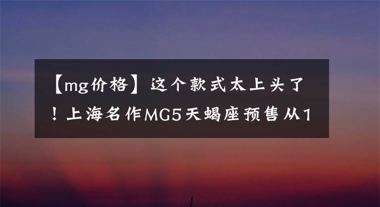 【mg价格】这个款式太上头了！上海名作MG5天蝎座预售从10.29万韩元开始，6.9秒内突破了100文章配图